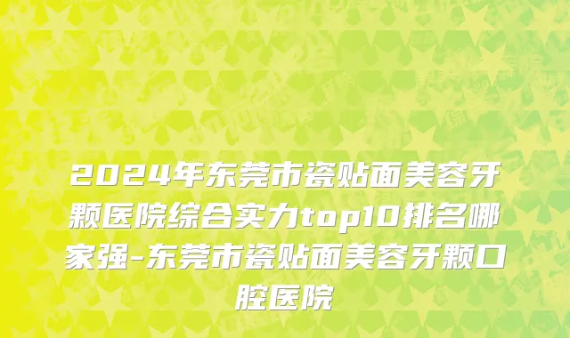 2024年东莞市瓷贴面美容牙颗医院综合实力top10排名哪家强-东莞市瓷贴面美容牙颗口腔医院