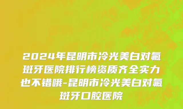 2024年昆明市冷光美白对氟斑牙医院排行榜资质齐全实力也不错哦-昆明市冷光美白对氟斑牙口腔医院