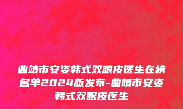 曲靖市安姿韩式双眼皮医生在榜名单2024版发布-曲靖市安姿韩式双眼皮医生