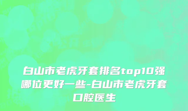 白山市老虎牙套排名top10强哪位更好一些-白山市老虎牙套口腔医生