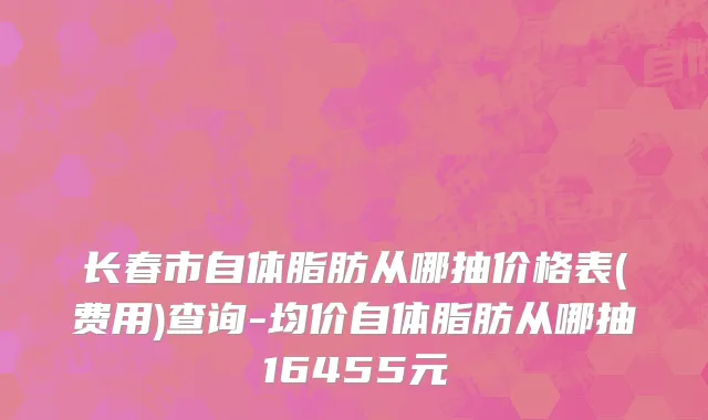 长春市自体脂肪从哪抽价格表(费用)查询-均价自体脂肪从哪抽16455元