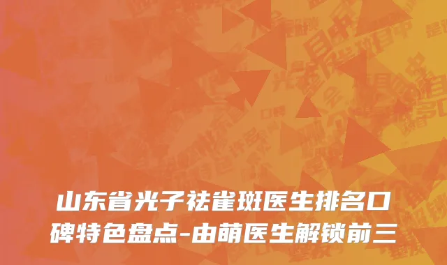 山东省光子祛雀斑医生排名口碑特色盘点-由萌医生解锁前三