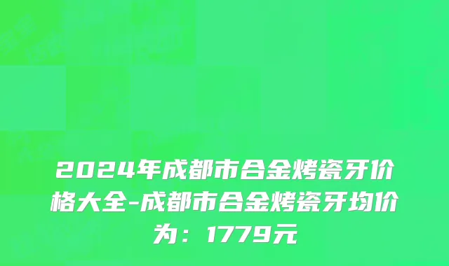 2024年成都市合金烤瓷牙价格大全-成都市合金烤瓷牙均价为：1779元