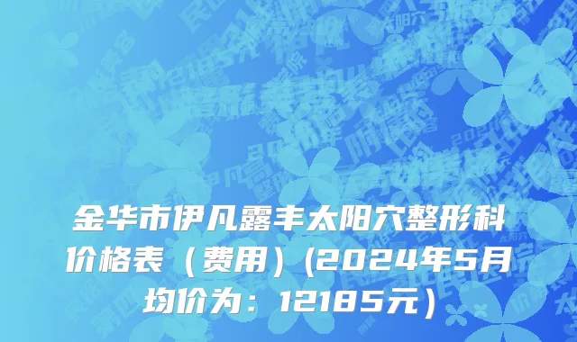 金华市伊凡露丰太阳穴整形科价格表（费用）(2024年5月均价为：12185元）
