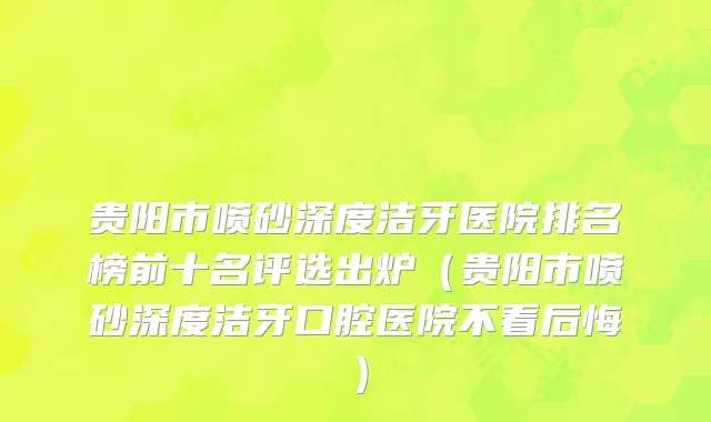 贵阳市喷砂深度洁牙医院排名榜前十名评选出炉（贵阳市喷砂深度洁牙口腔医院不看后悔）