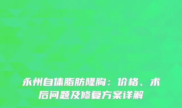 永州自体脂肪隆胸：价格、术后问题及修复方案详解