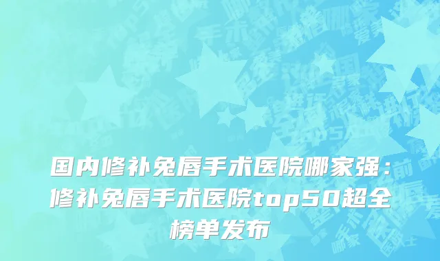 国内修补兔唇手术医院哪家强：修补兔唇手术医院top50超全榜单发布