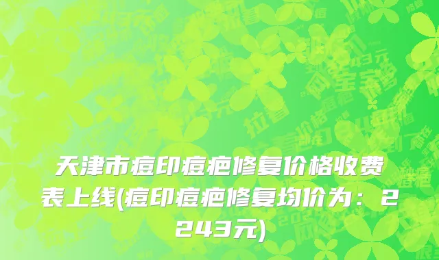 天津市痘印痘疤修复价格收费表上线(痘印痘疤修复均价为：2243元)