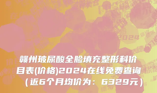 赣州玻尿酸全脸填充整形科价目表(价格)2024在线免费查询(近6个月均价为:6329元)