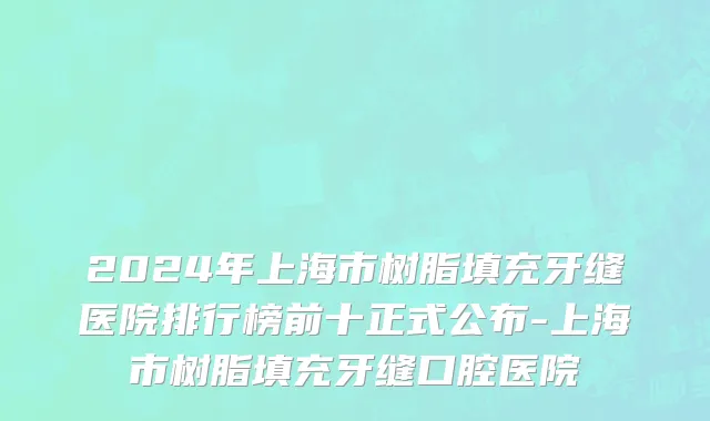 2024年上海市树脂填充牙缝医院排行榜前十正式公布-上海市树脂填充牙缝口腔医院