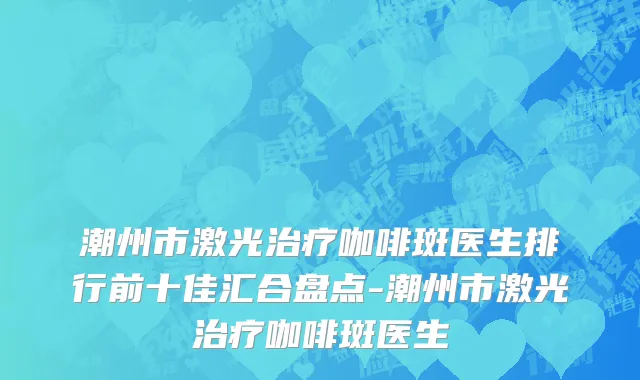 潮州市激光治疗咖啡斑医生排行前十佳汇合盘点-潮州市激光治疗咖啡斑医生