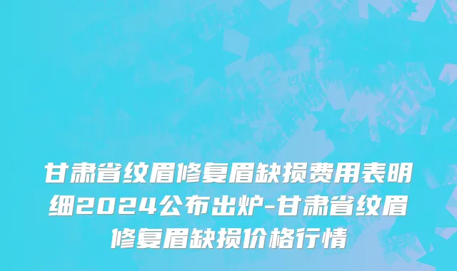 甘肃省纹眉修复眉缺损费用表明细2024公布出炉-甘肃省纹眉修复眉缺损价格行情