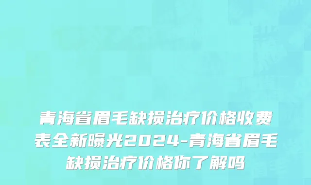青海省眉毛缺损治疗价格收费表全新曝光2024-青海省眉毛缺损治疗价格你了解吗