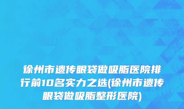 徐州市遗传眼袋做吸脂医院排行前10名实力之选(徐州市遗传眼袋做吸脂整形医院)