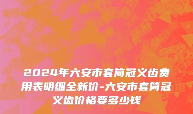 2024年六安市套简冠义齿费用表明细全新价-六安市套简冠义齿价格要多少钱
