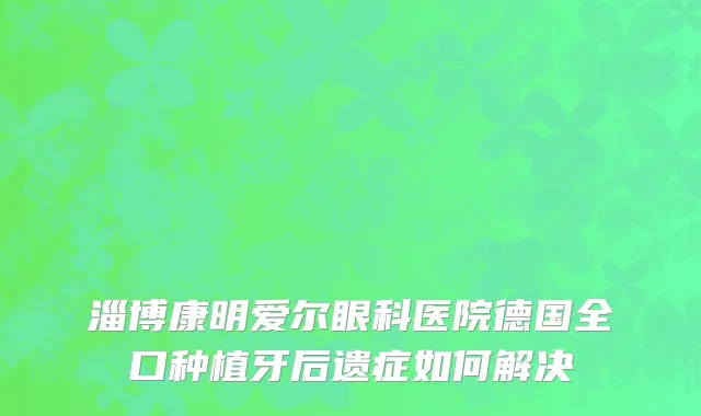 淄博康明爱尔眼科医院德国全口种植牙后遗症如何解决