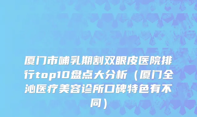 厦门市哺乳期割双眼皮医院排行top10盘点大分析（厦门全沁医疗美容诊所口碑特色有不同）