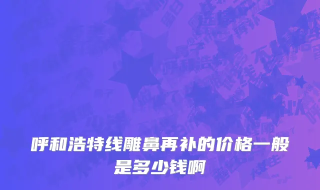 呼和浩特线雕鼻再补的价格一般是多少钱啊