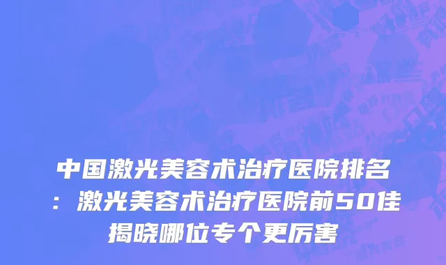 中国激光美容术治疗医院排名：激光美容术治疗医院前50佳揭晓哪位专个更厉害