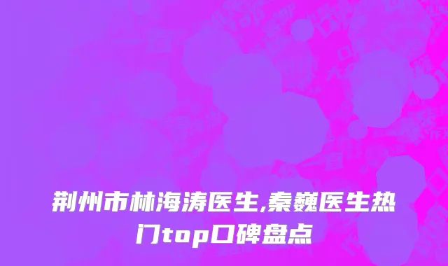 荆州市林海涛医生,秦巍医生热门top口碑盘点