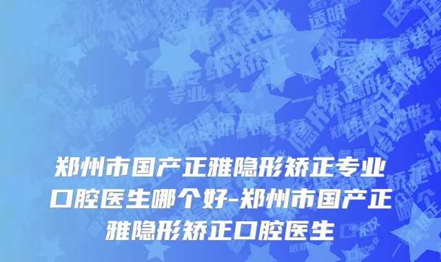 郑州市国产正雅隐形矫正专业口腔医生哪个好-郑州市国产正雅隐形矫正口腔医生