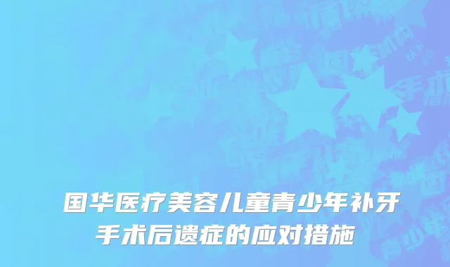 宮国华医疗美容儿童青少年补牙手术后遗症的应对措施