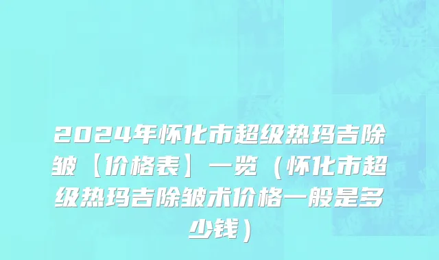 2024年怀化市超级热玛吉除皱【价格表】一览（怀化市超级热玛吉除皱术价格一般是多少钱）