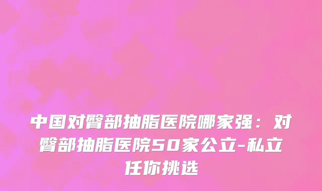 中国对臀部抽脂医院哪家强：对臀部抽脂医院50家公立-私立任你挑选