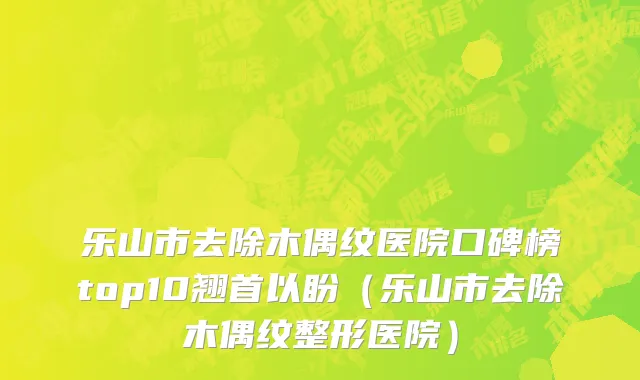 乐山市去除木偶纹医院口碑榜top10翘首以盼（乐山市去除木偶纹整形医院）