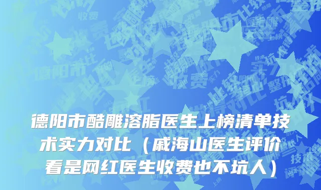 德阳市酷雕溶脂医生上榜清单技术实力对比（戚海山医生评价看是网红医生收费也不坑人）