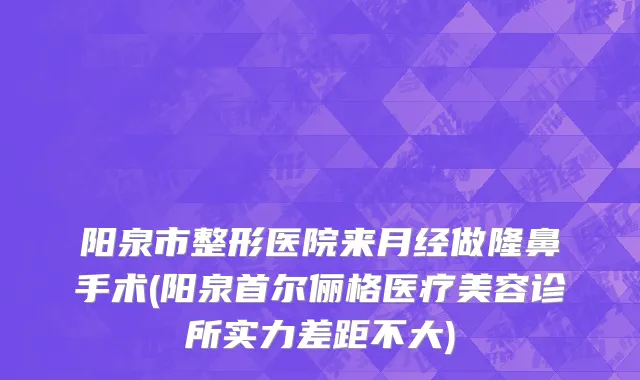 阳泉市整形医院来月经做隆鼻手术(阳泉首尔俪格医疗美容诊所实力差距不大)