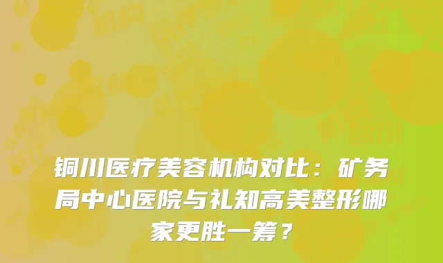 铜川医疗美容机构对比：矿务局中心医院与礼知高美整形哪家更胜一筹？