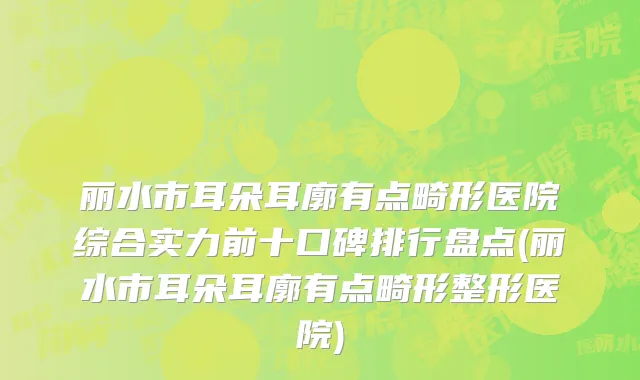 丽水市耳朵耳廓有点畸形医院综合实力前十口碑排行盘点(丽水市耳朵耳廓有点畸形整形医院)