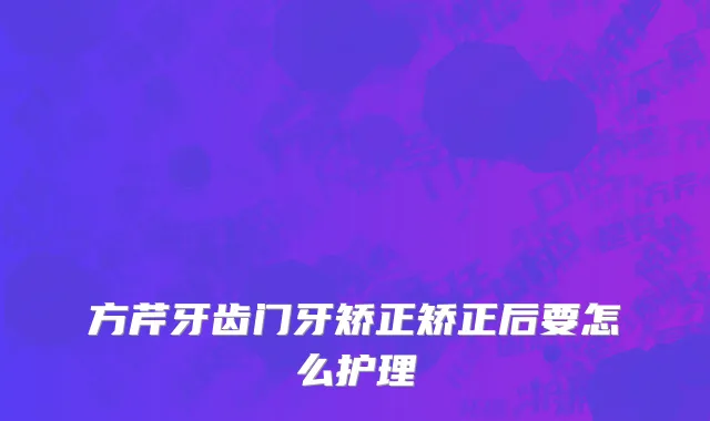 方芹牙齿门牙矫正矫正后要怎么护理
