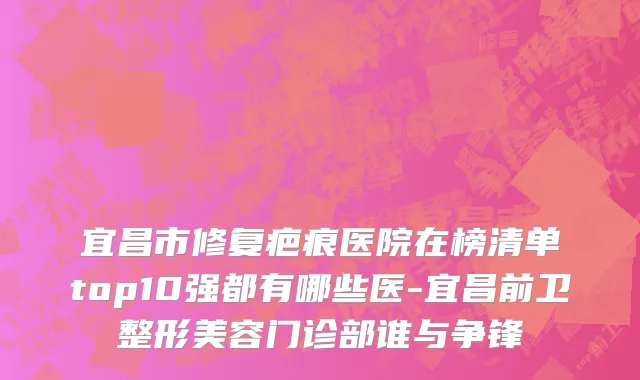 宜昌市修复疤痕医院在榜清单top10强都有哪些医-宜昌前卫整形美容门诊部谁与争锋