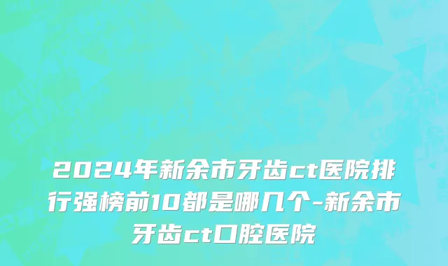 2024年新余市牙齿ct医院排行强榜前10都是哪几个-新余市牙齿ct口腔医院