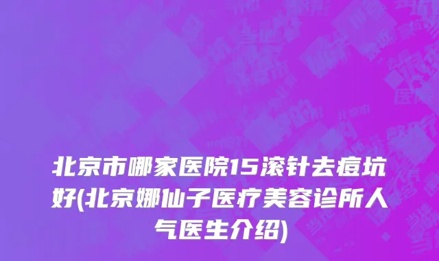 北京市哪家医院15滚针去痘坑好(北京娜仙子医疗美容诊所人气医生介绍)
