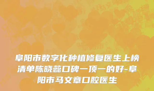阜阳市数字化种植修复医生上榜清单陈晓蕊口碑一顶一的好-阜阳市马文章口腔医生