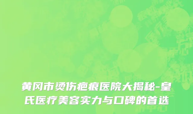 黄冈市烫伤疤痕医院大揭秘-皇氏医疗美容实力与口碑的首选