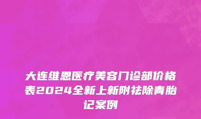 大连维恩医疗美容门诊部价格表2024全新上新附祛除青胎记案例
