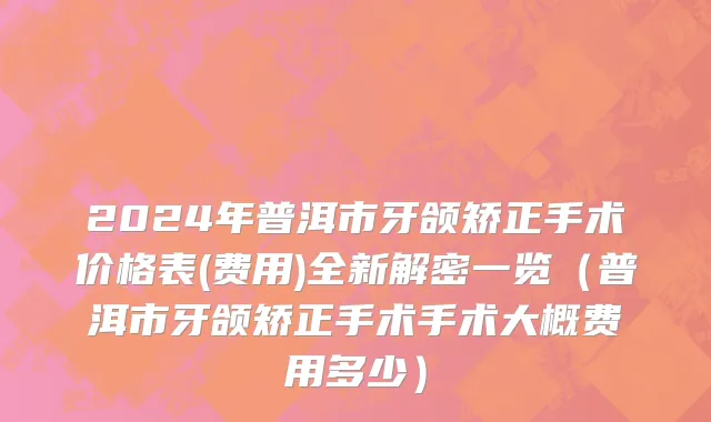 2024年普洱市牙颌矫正手术价格表(费用)全新解密一览（普洱市牙颌矫正手术手术大概费用多少）