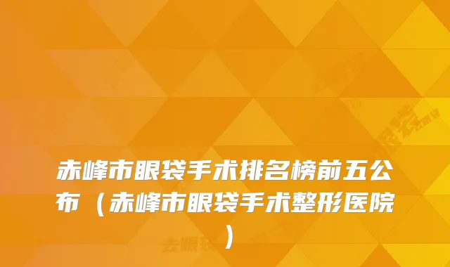 赤峰市眼袋手术排名榜前五公布（赤峰市眼袋手术整形医院）