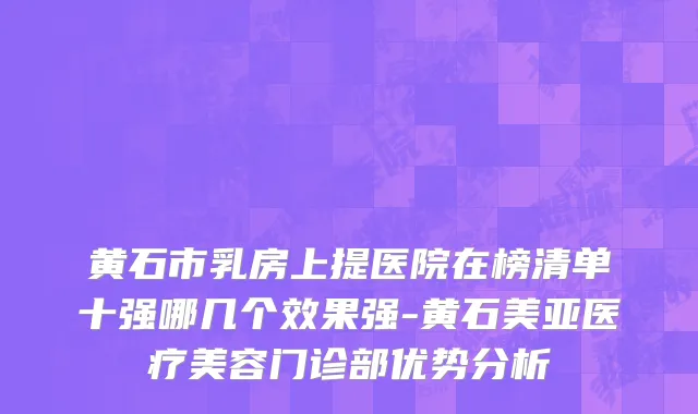 黄石市乳房上提医院在榜清单十强哪几个效果强-黄石美亚医疗美容门诊部优势分析