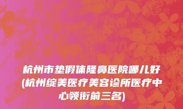 杭州市垫假体隆鼻医院哪儿好(杭州绽美医疗美容诊所医疗中心领衔前三名)