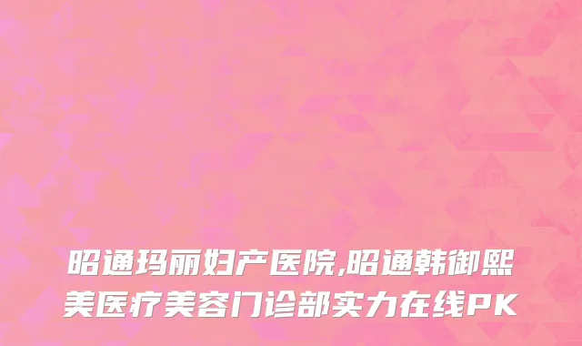 昭通玛丽妇产医院,昭通韩御熙美医疗美容门诊部实力在线PK
