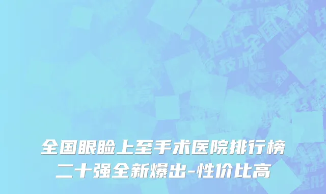全国眼睑上至手术医院排行榜二十强全新爆出-性价比高