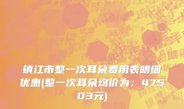 镇江市整一次耳朵费用表明细优惠(整一次耳朵均价为：47503元)