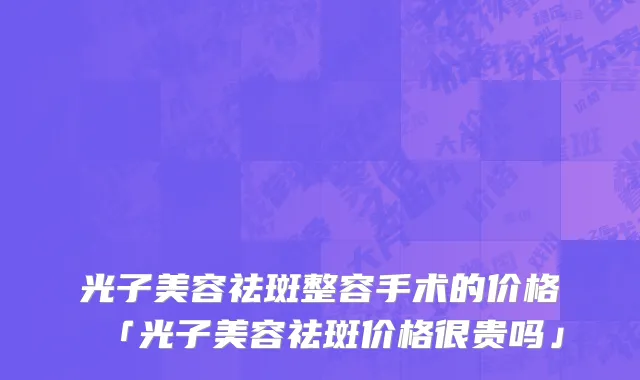 光子美容祛斑整容手术的价格「光子美容祛斑价格很贵吗」