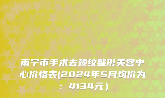 南宁市手术去颈纹整形美容中心价格表(2024年5月均价为：4134元）