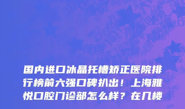 国内进口冰晶托槽矫正医院排行榜前六强口碑扒出！上海雅悦口腔门诊部怎么样？在几楼